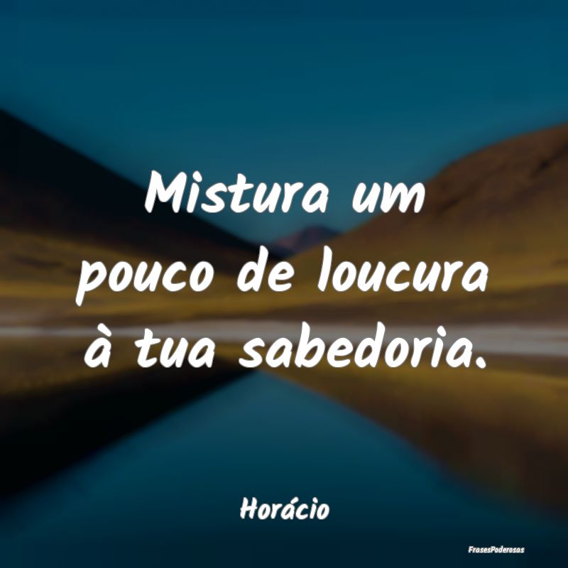 Mistura um pouco de loucura à tua sabedoria....