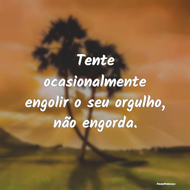 Tente ocasionalmente engolir o seu orgulho, não e...