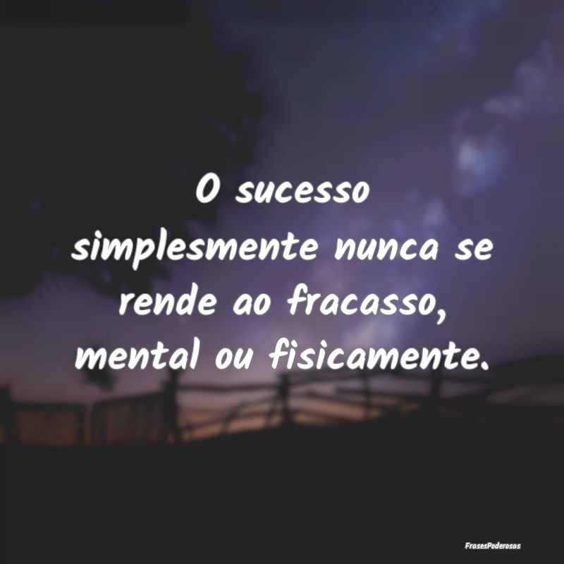 O sucesso simplesmente nunca se rende ao fracasso,...