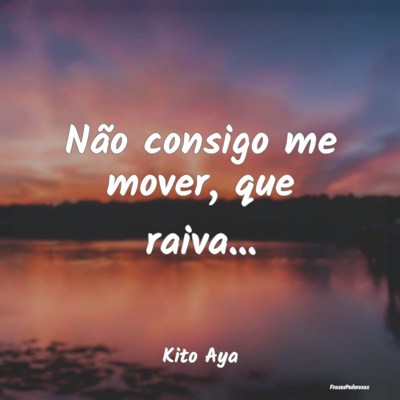 Não consigo me mover, que raiva......