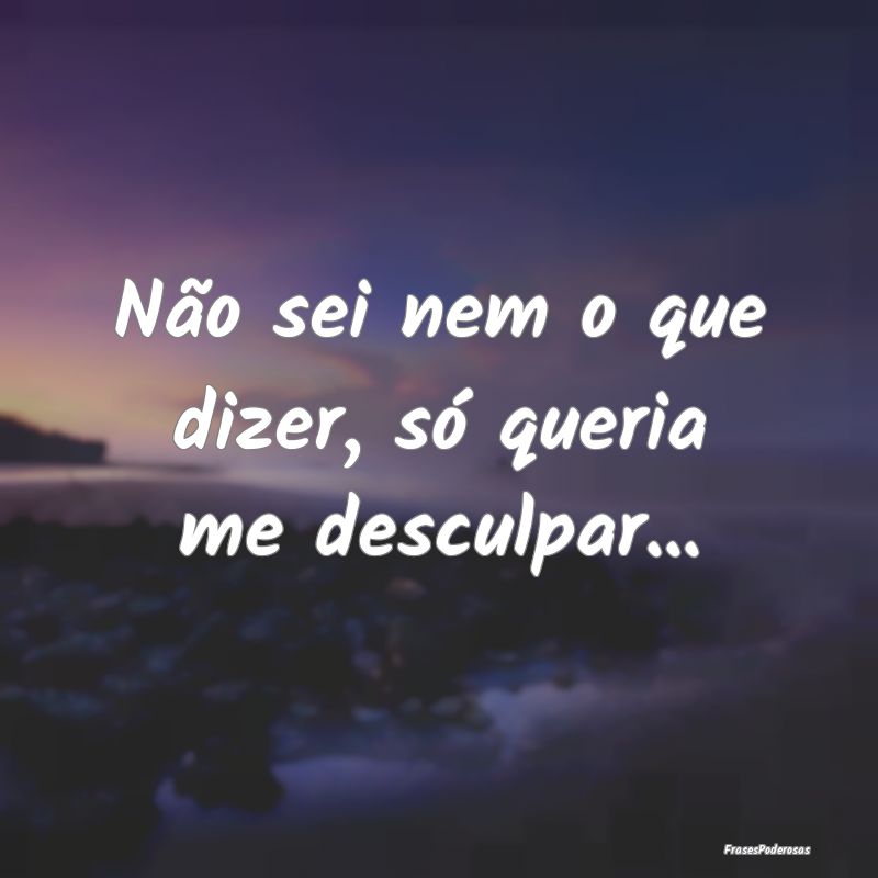 Não sei nem o que dizer, só queria me desculpar....