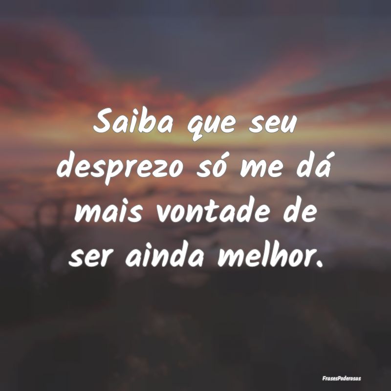 Saiba que seu desprezo só me dá mais vontade de ...