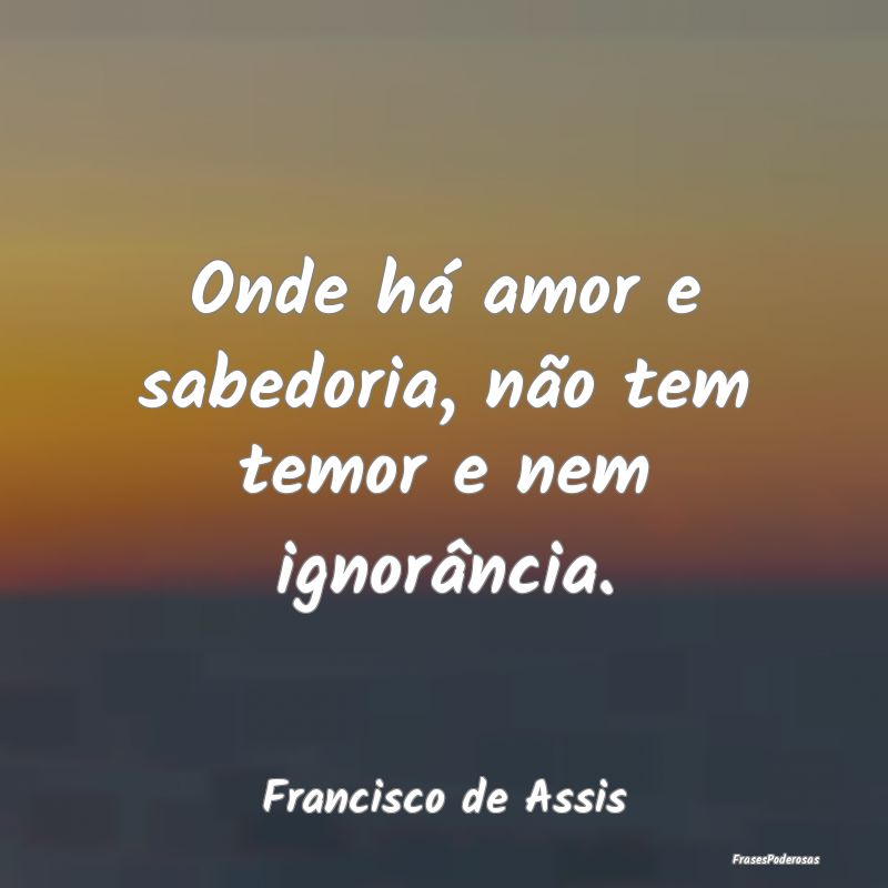 Onde há amor e sabedoria, não tem temor e nem ig...