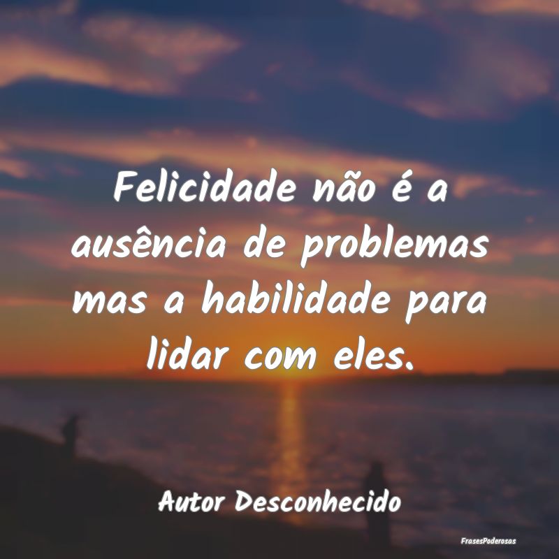 Felicidade não é a ausência de problemas mas a ...