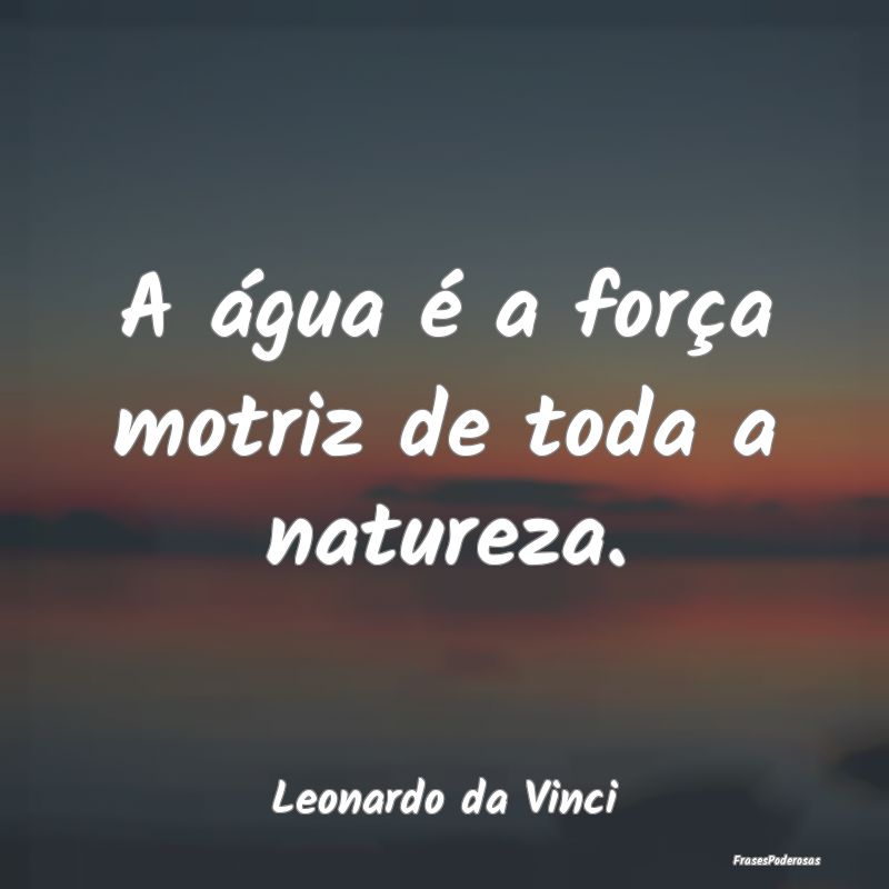 A água é a força motriz de toda a natureza....