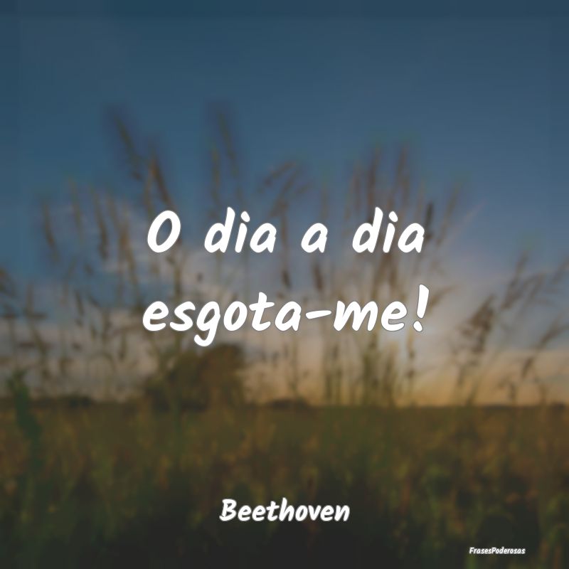 O dia a dia esgota-me!...