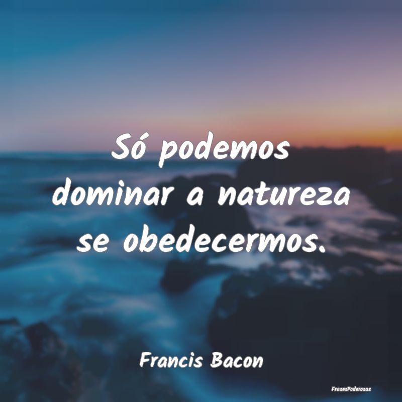 Só podemos dominar a natureza se obedecermos....
