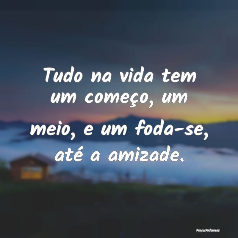 Tudo na vida tem um começo, um meio, e um foda-se...