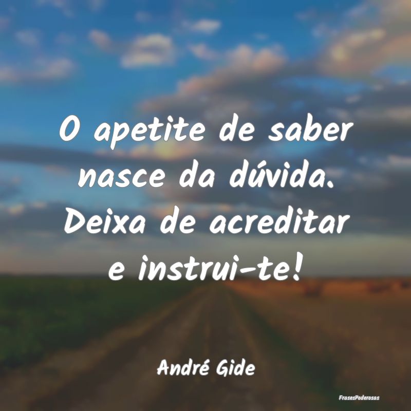 O apetite de saber nasce da dúvida. Deixa de acre...