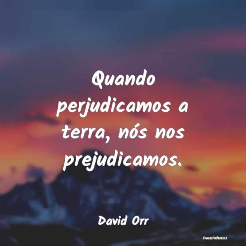 Quando perjudicamos a terra, nós nos prejudicamos...
