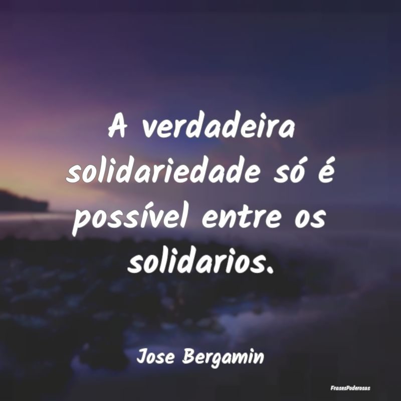 A verdadeira solidariedade só é possível entre ...