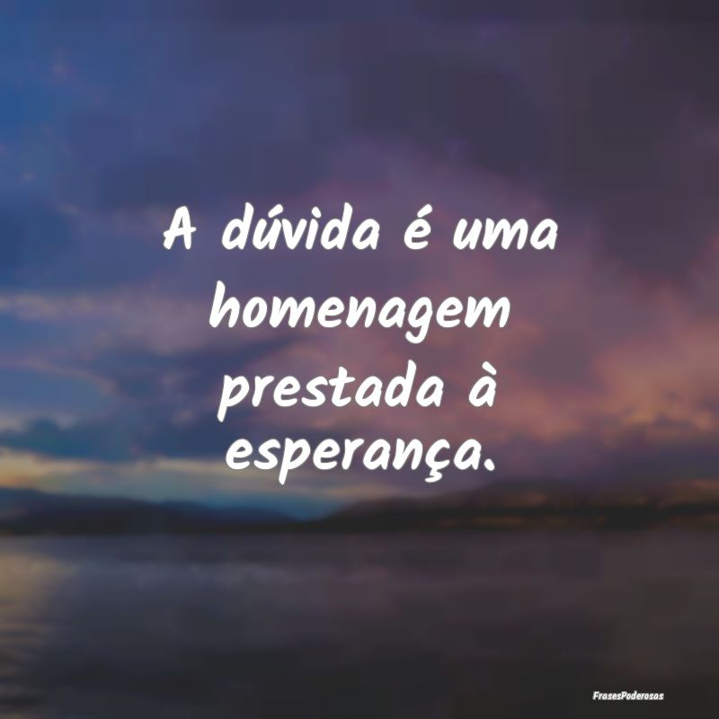 A dúvida é uma homenagem prestada à esperança....