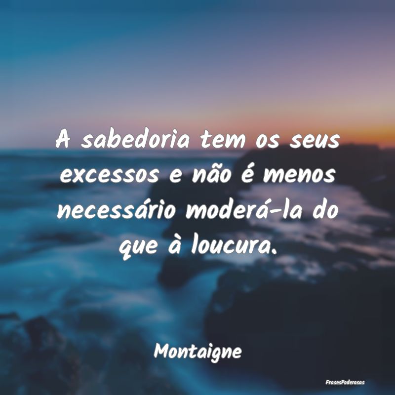 A sabedoria tem os seus excessos e não é menos n...