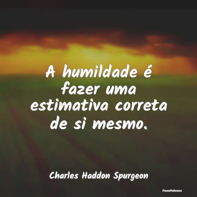 A humildade é fazer uma estimativa correta de si ...