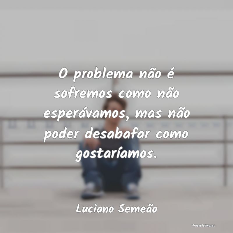 O problema não é sofremos como não esperávamos...