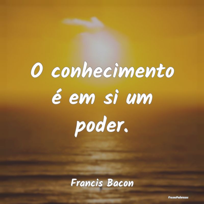 O conhecimento é em si um poder....