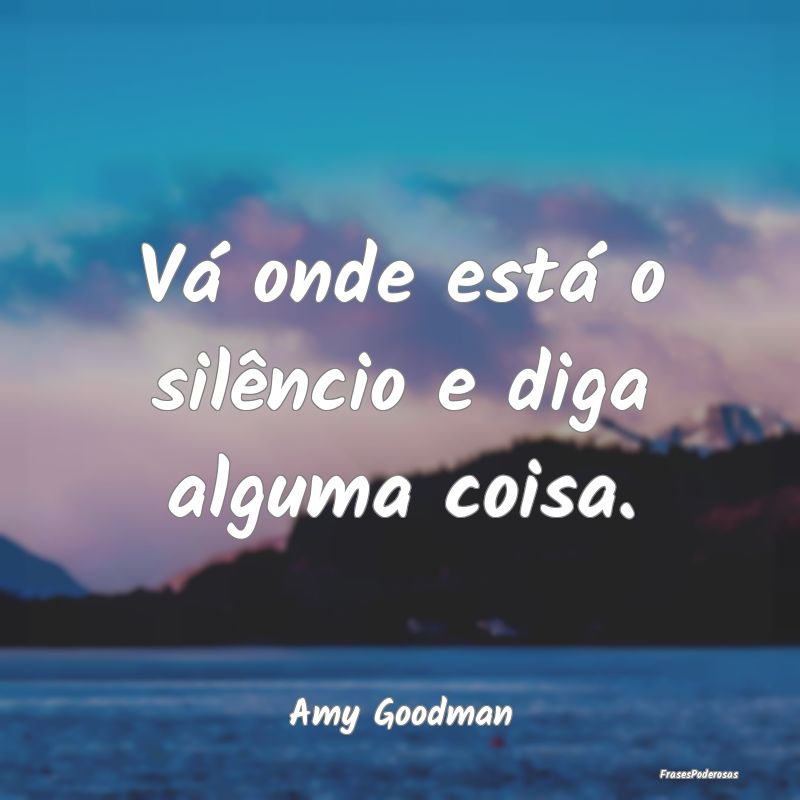 Vá onde está o silêncio e diga alguma coisa....
