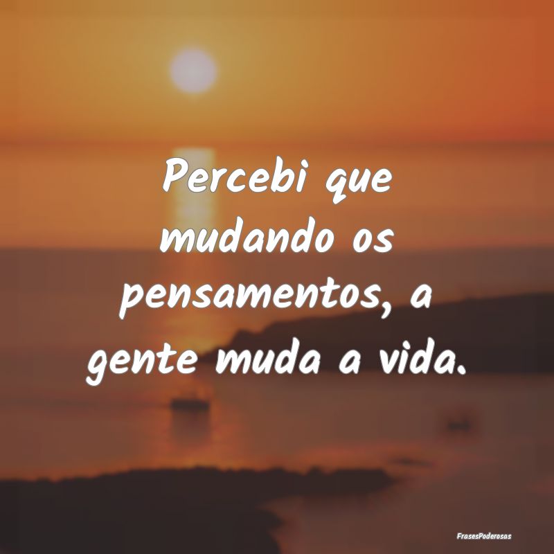 Percebi que mudando os pensamentos, a gente muda a...