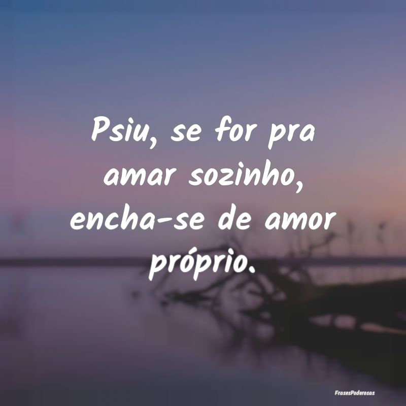 Psiu, se for pra amar sozinho, encha-se de amor pr...