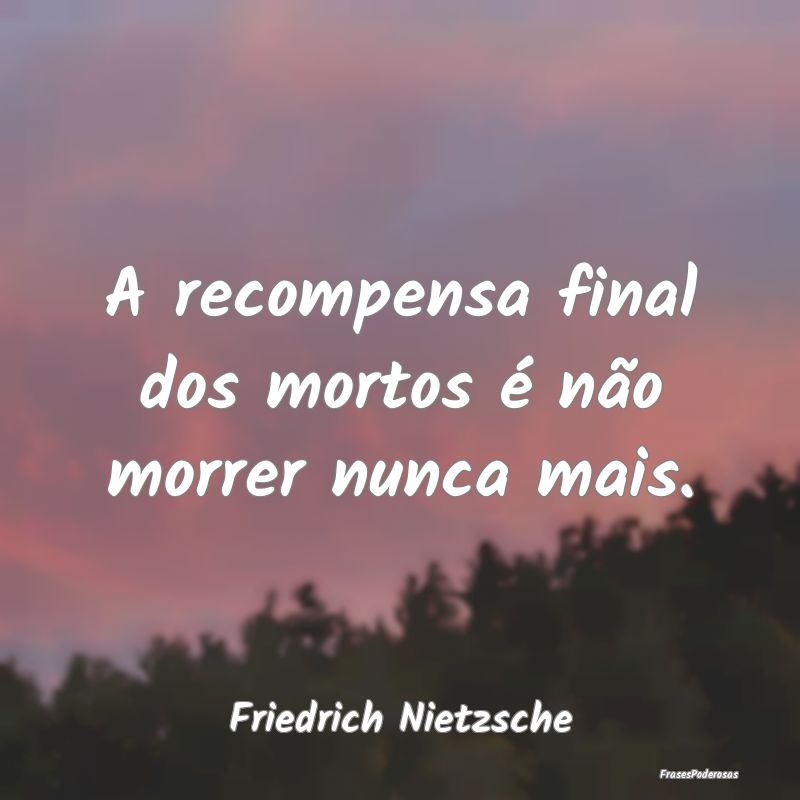 A recompensa final dos mortos é não morrer nunca...