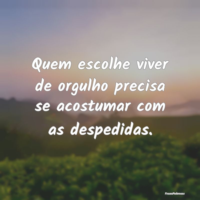 Quem escolhe viver de orgulho precisa se acostumar...