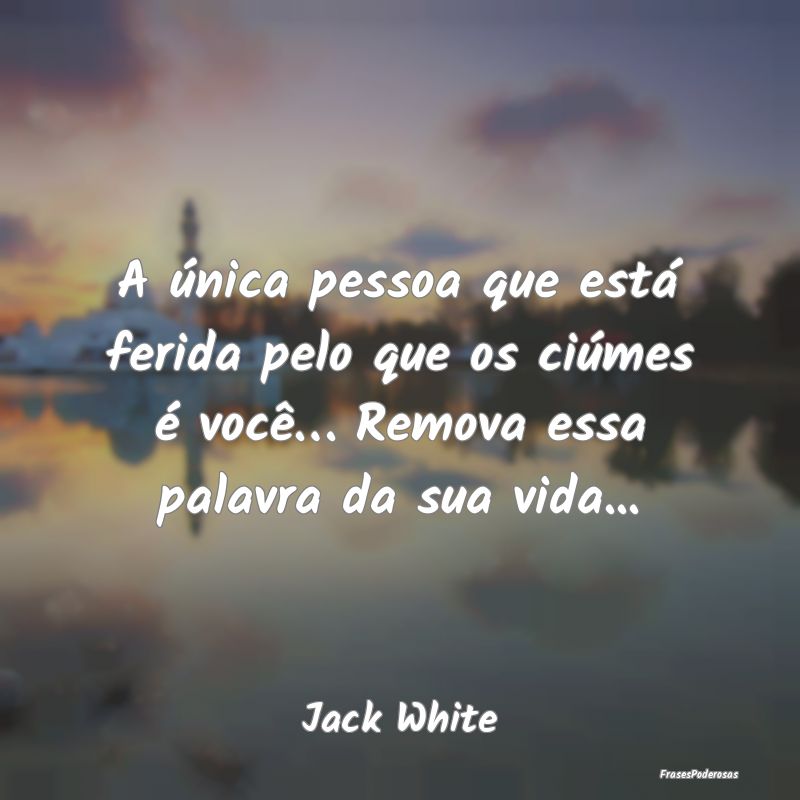 A única pessoa que está ferida pelo que os ciúm...
