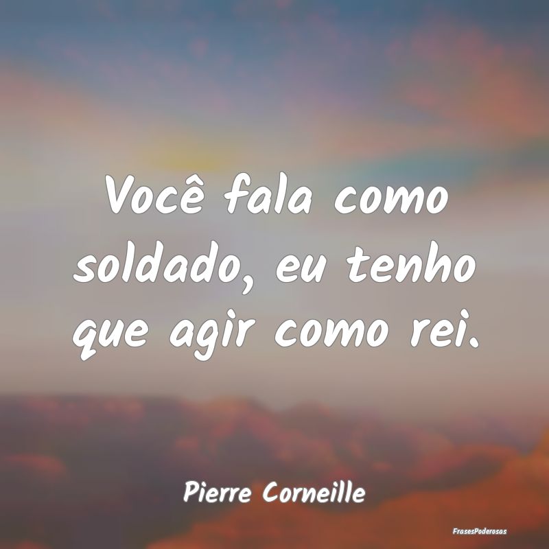 Você fala como soldado, eu tenho que agir como re...