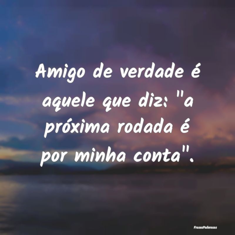 Amigo de verdade é aquele que diz: 