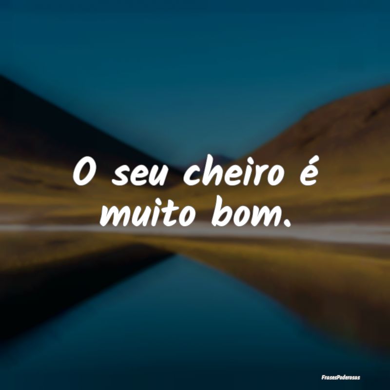 O seu cheiro é muito bom.
...