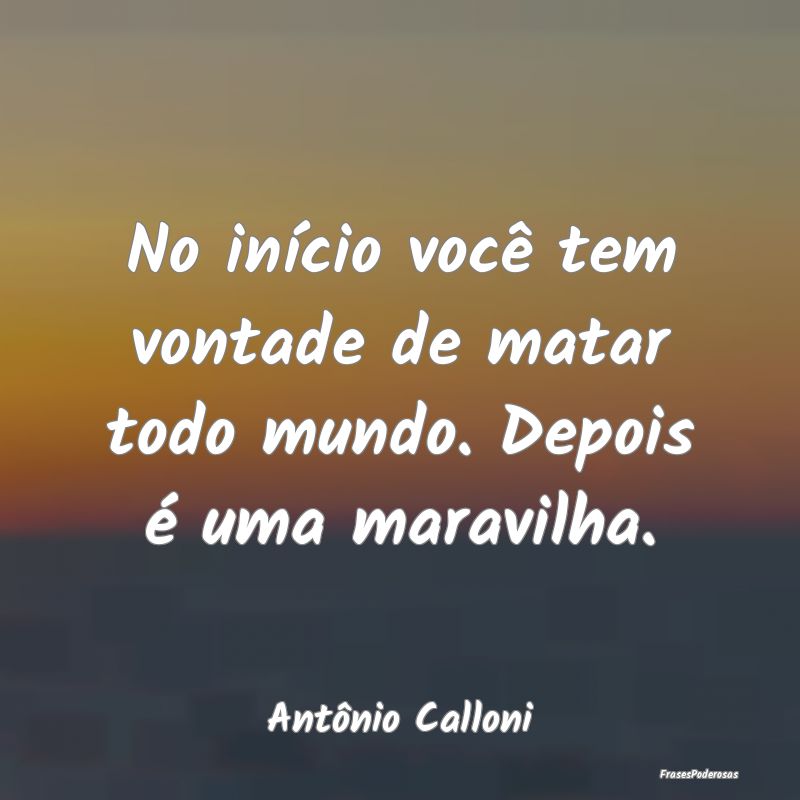 No início você tem vontade de matar todo mundo. ...