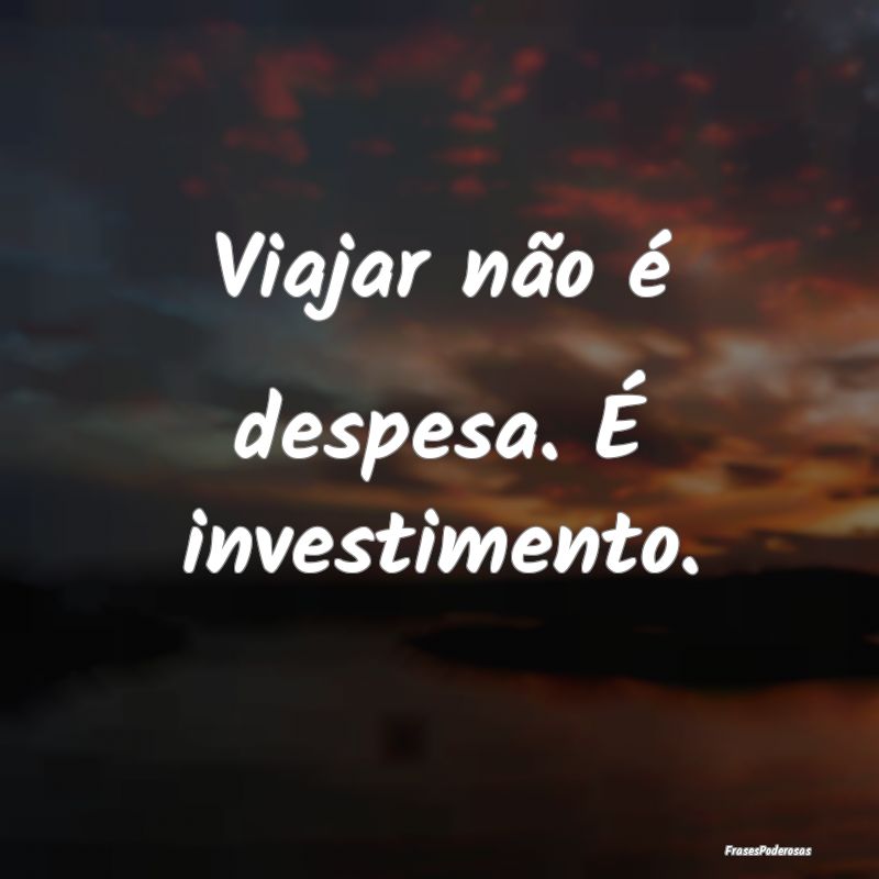 Viajar não é despesa. É investimento.
...