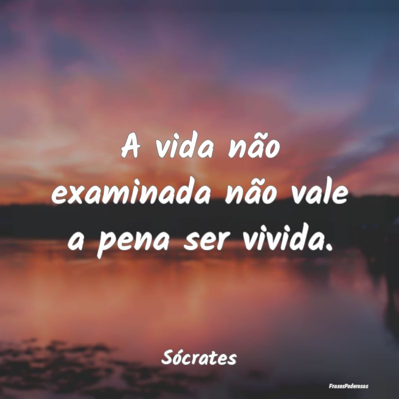 A vida não examinada não vale a pena ser vivida....
