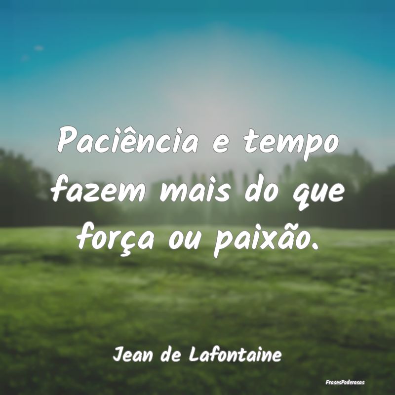 Paciência e tempo fazem mais do que força ou pai...