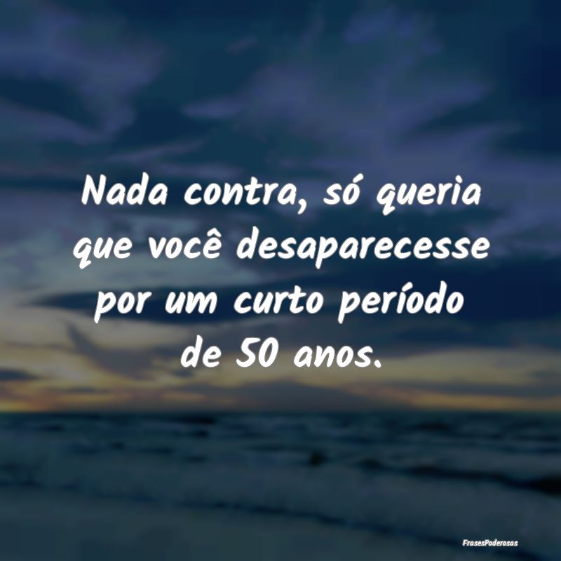 Nada contra, só queria que você desaparecesse po...