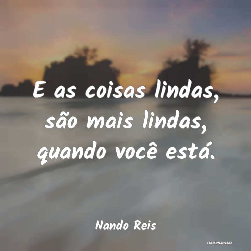 E as coisas lindas, são mais lindas, quando você...