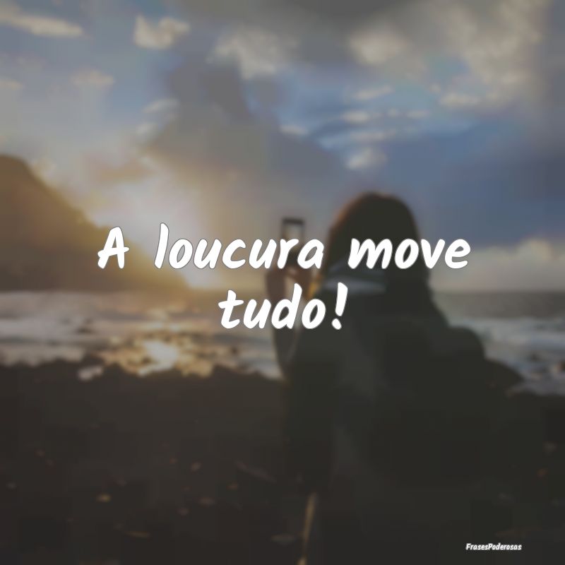 A loucura move tudo!
...