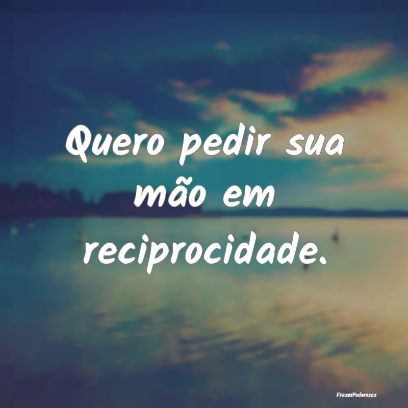 Quero pedir sua mão em reciprocidade.
...