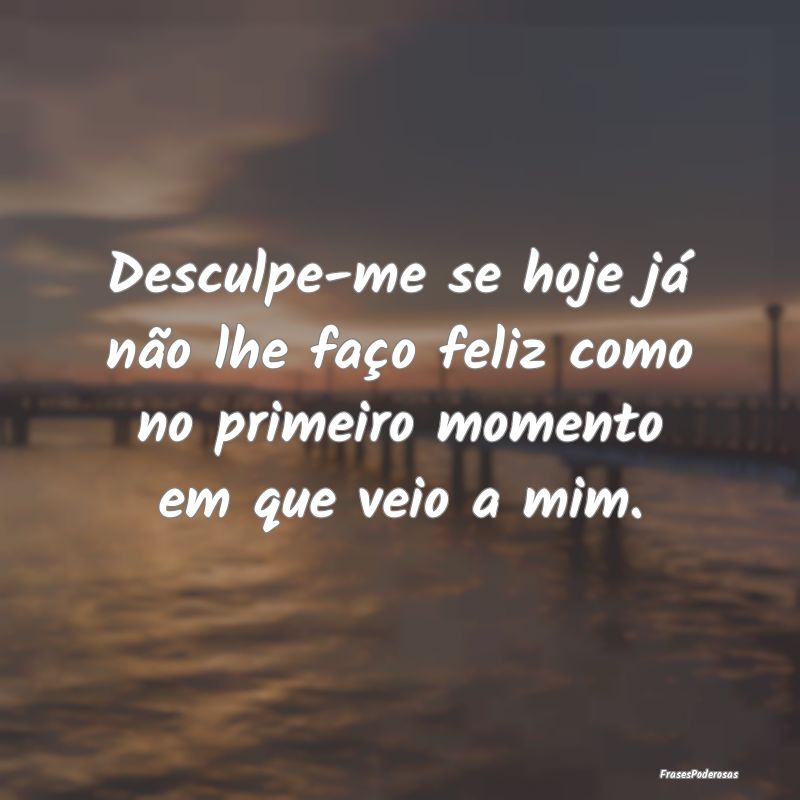 Desculpe-me se hoje já não lhe faço feliz como ...
