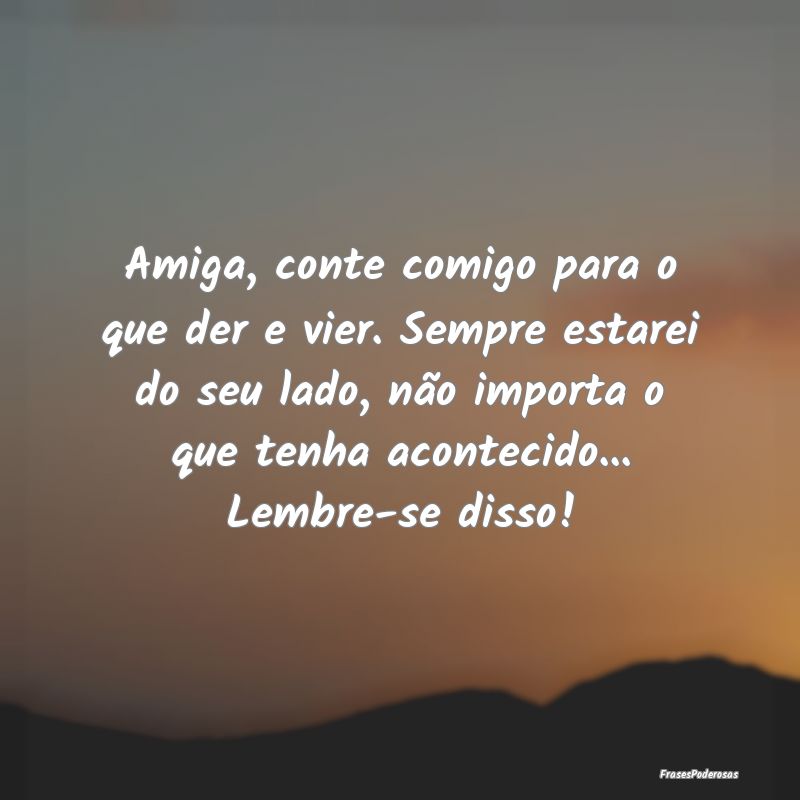 Amiga, conte comigo para o que der e vier. Sempre ...