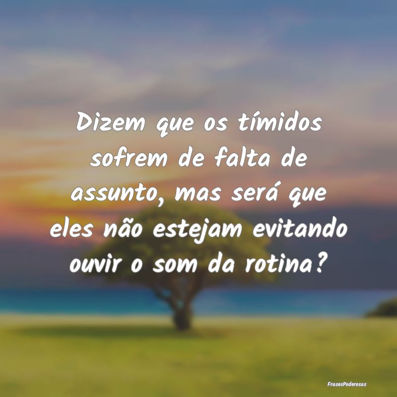 Dizem que os tímidos sofrem de falta de assunto, ...