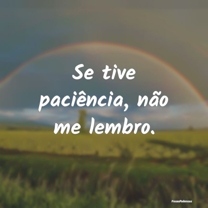 Se tive paciência, não me lembro.
...
