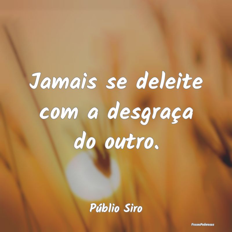Jamais se deleite com a desgraça do outro....