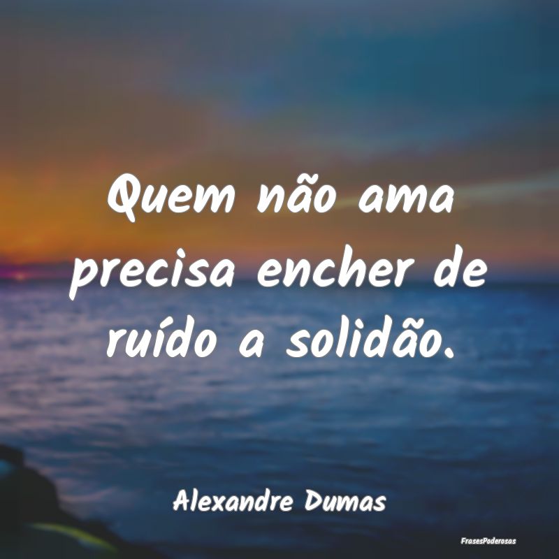 Quem não ama precisa encher de ruído a solidão....