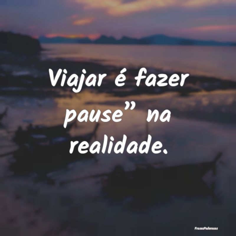 Viajar é fazer pause” na realidade.
...
