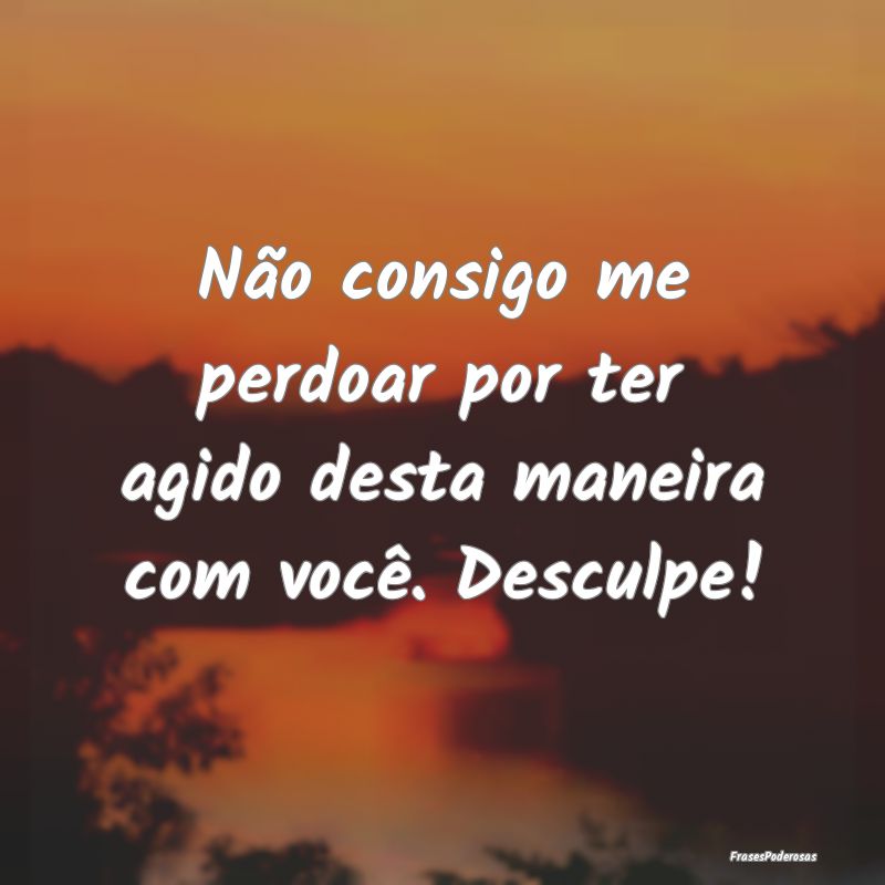 Não consigo me perdoar por ter agido desta maneir...