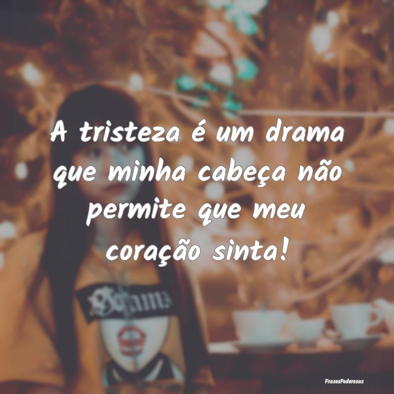 A tristeza é um drama que minha cabeça não perm...