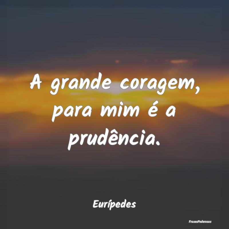 A grande coragem, para mim é a prudência....