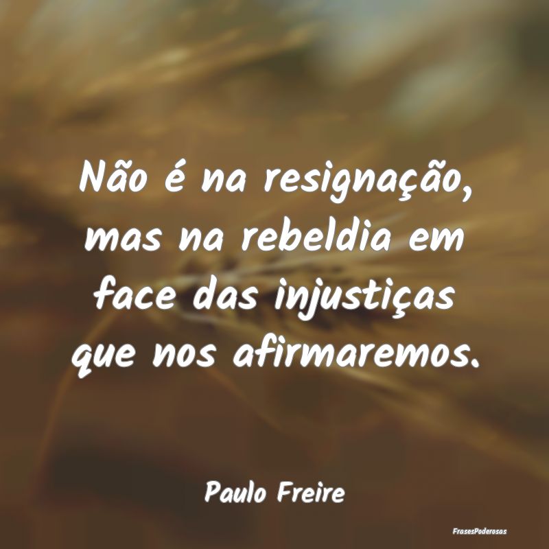 Não é na resignação, mas na rebeldia em face d...