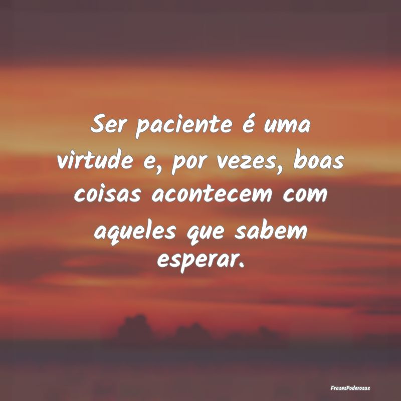 Ser paciente é uma virtude e, por vezes, boas coi...