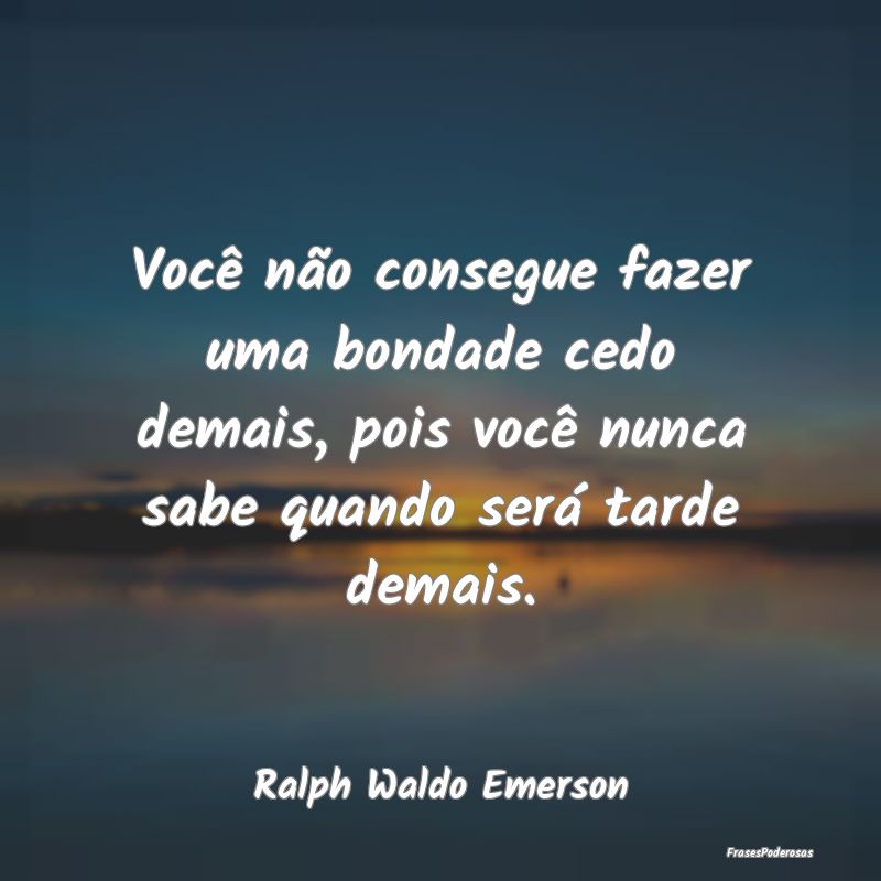 Você não consegue fazer uma bondade cedo demais,...